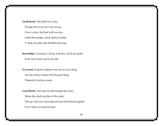 69
Good-Deeds: That shall I do verily;
Though that on my feet I may not go,
I have a sister, that shall with you also,
Called Knowledge, which shall you abide,
To help you make that dreadful reckoning.
Knowledge: Everyman, I will go with thee, and be thy guide,
In thy most need to go by thy side.
Everyman: In good condition I am now in every thing,
And am wholly content with this good thing;
Thanked be God my creator.
Good-Deeds: And when he hath brought thee there,
Where thou shalt heal thee of thy smart,
Then go with your reckoning and your Good-Deeds together
For to make you joyful at heart
 