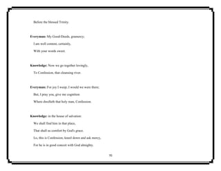 70
Before the blessed Trinity.
Everyman: My Good-Deeds, gramercy;
I am well content, certainly,
With your words sweet.
Knowledge: Now we go together lovingly,
To Confession, that cleansing river.
Everyman: For joy I weep; I would we were there;
But, I pray you, give me cognition
Where dwelleth that holy man, Confession.
Knowledge: in the house of salvation:
We shall find him in that place,
That shall us comfort by God's grace.
Lo, this is Confession; kneel down and ask mercy,
For he is in good conceit with God almighty.
 