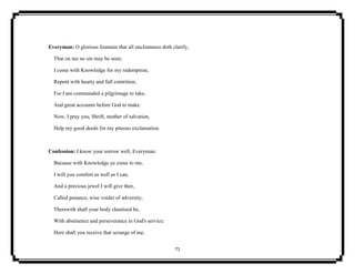 71
Everyman: O glorious fountain that all uncleanness doth clarify,
That on me no sin may be seen;
I come with Knowledge for my redemption,
Repent with hearty and full contrition;
For I am commanded a pilgrimage to take,
And great accounts before God to make.
Now, I pray you, Shrift, mother of salvation,
Help my good deeds for my piteous exclamation.
Confession: I know your sorrow well, Everyman;
Because with Knowledge ye come to me,
I will you comfort as well as I can,
And a precious jewel I will give thee,
Called penance, wise voider of adversity;
Therewith shall your body chastised be,
With abstinence and perseverance in God's service:
Here shall you receive that scourge of me,
 