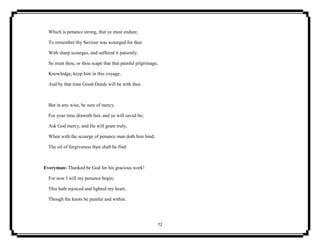 72
Which is penance strong, that ye must endure,
To remember thy Saviour was scourged for thee
With sharp scourges, and suffered it patiently;
So must thou, or thou scape that that painful pilgrimage;
Knowledge, keep him in this voyage,
And by that time Good-Deeds will be with thee.
But in any wise, be sure of mercy,
For your time draweth fast, and ye will saved be;
Ask God mercy, and He will grant truly,
When with the scourge of penance man doth him bind,
The oil of forgiveness then shall he find.
Everyman: Thanked be God for his gracious work!
For now I will my penance begin;
This hath rejoiced and lighted my heart,
Though the knots be painful and within.
 