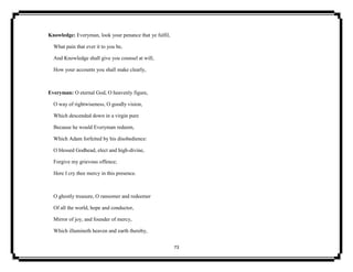73
Knowledge: Everyman, look your penance that ye fulfil,
What pain that ever it to you be,
And Knowledge shall give you counsel at will,
How your accounts you shall make clearly,
Everyman: O eternal God, O heavenly figure,
O way of rightwiseness, O goodly vision,
Which descended down in a virgin pure
Because he would Everyman redeem,
Which Adam forfeited by his disobedience:
O blessed Godhead, elect and high-divine,
Forgive my grievous offence;
Here I cry thee mercy in this presence.
O ghostly treasure, O ransomer and redeemer
Of all the world, hope and conductor,
Mirror of joy, and founder of mercy,
Which illumineth heaven and earth thereby,
 