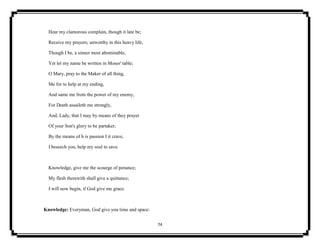 74
Hear my clamorous complain, though it late be;
Receive my prayers; unworthy in this heavy life,
Though I be, a sinner most abominable,
Yet let my name be written in Moses' table;
O Mary, pray to the Maker of all thing,
Me for to help at my ending,
And same me from the power of my enemy,
For Death assaileth me strongly,
And, Lady, that I may by means of they prayer
Of your Son's glory to be partaker,
By the means of h is passion I it crave,
I beseech you, help my soul to save.
Knowledge, give me the scourge of penance;
My flesh therewith shall give a quittance;
I will now begin, if God give me grace.
Knowledge: Everyman, God give you time and space:
 