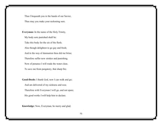 75
Thus I bequeath you in the hands of our Savior,
Thus may you make your reckoning sure.
Everyman: In the name of the Holy Trinity,
My body sore punished shall be:
Take this body for the sin of the flesh;
Also though delightest to go gay and fresh;
And in the way of damnation thou did me brine;
Therefore suffer now strokes and punishing.
Now of penance I will wade the water clear,
To save me from purgatory, that sharp fire.
Good-Deeds: I thank God, now I can walk and go;
And am delivered of my sickness and woe.
Therefore with Everyman I will go, and not spare;
His good works I will help him to declare.
Knowledge: Now, Everyman, be merry and glad;
 