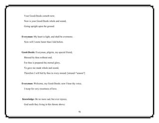 76
Your Good-Deeds cometh now;
Now is your Good-Deeds whole and sound,
Going upright upon the ground.
Everyman: My heart is light, and shall be evermore;
Now will I smite faster than I did before.
Good-Deeds: Everyman, pilgrim, my special friend,
Blessed by thou without end;
For thee is prepared the eternal glory,
Ye gave me made whole and sound,
Therefore I will bid by thee in every stound. [stound="season"]
Everyman: Welcome, my Good-Deeds; now I hear thy voice,
I weep for very sweetness of love.
Knowledge: Be no more sad, but ever rejoice,
God seeth they living in this throne above;
 