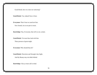 78
Good-Deeds, have we clear our reckoning?
Good-Deeds: Yea, indeed I have it here.
Everyman: Then I trust we need not fear;
Now friends, let us not part in twain.
Knowledge: Nay, Everyman, that will we not, certain.
Good-Deeds: Yet must thou lead with thee
Three persons of great might.
Everyman: Who should they be?
Good-Deeds: Discretion and Strength, they hight,
And thy Beauty may not abide behind.
Knowledge: Also ye must call to mind.
 