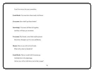 79
Your Five-wits as for your counsellors.
Good-Deeds: You must have them ready at all hours
Everyman: How shall I get them hinder?
Knowledge: You must call them all together,
And they will hear you incontient.
Everyman: My friends, come hither and be present
Discretion, Strength, my Five-wits and Beauty.
Beauty: Here at you will we be all ready.
What will ye that we should do?
Good-Deeds: That ye would with Everyman go,
And help him in his pilgrimage,
Advise you, will ye with him or not in that voyage?
 