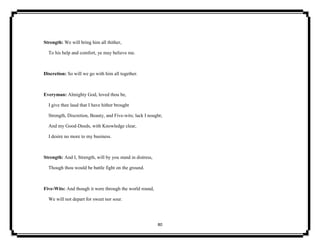 80
Strength: We will bring him all thither,
To his help and comfort, ye may believe me.
Discretion: So will we go with him all together.
Everyman: Almighty God, loved thou be,
I give thee laud that I have hither brought
Strength, Discretion, Beauty, and Five-wits; lack I nought;
And my Good-Deeds, with Knowledge clear,
I desire no more to my business.
Strength: And I, Strength, will by you stand in distress,
Though thou would be battle fight on the ground.
Five-Wits: And though it were through the world round,
We will not depart for sweet nor sour.
 