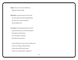 81
Beauty: No more will I unto death's hour,
Whatsoever thereof befall.
Discretion: Everyman, advise you first of all;
Go with a good advisement and deliberation;
We all give you virtuous monitiion
That all shall be well.
Everyman: My friends, harken what I will tell:
I pray God reward you in his heavenly sphere.
Now harken, all that be here,
For I will make my testament
Here before you all present.
In alms half good I will give with my hands twain
In the way of charity with good intent,
And the other half still shall remain
In quiet to be returned there it ought to be.
 