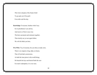 82
This I do in despite of the fiend of hell
To go quite out if his peril.
Even after and this day.
Knowledge: Everyman, hearken what I say;
Go to priesthood, I you advise,
And receive of him in any wise
The holy sacrament and ointment together;
Then shortly see ye turn again hither;
We will all abide you here.
Five-Wits: Yea, Everyman, hie you that ye ready were,
There is no emperor, king, duke, ne baron,
That of God hath commission,
As hath the least priest in the world being;
He beareth the keys and thereof hath the cure
For man's redemption, it is ever sure;
 