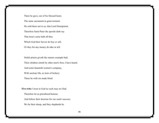 85
There he gave, out of his blessed heart,
The same sacrament in great torment:
He sold them not to us, that Lord Omnipotent.
Therefore Saint Peter the apostle doth say
That Jesu's curse hath all they
Which God their Savior do buy or sell,
Or they for any money do take or tell.
Sinful priests giveth the sinners example bad;
Their children sitteth by other men's fires, I have heard;
And some haunteth women's company,
With unclean life, as lusts of lechery:
These be with sin made blind.
Five-wits: I trust to God no such may we find;
Therefore let us priesthood honour,
And follow their doctrine for our souls' succour;
We be their sheep, and they shepherds be
 