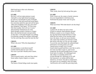 5
Hath lured men to their ruin oftentimes.
[Enter GUARD]
GUARD
My lord, I will not make pretense to pant
And puff as some light-footed messenger.
In sooth my soul beneath its pack of thought
Made many a halt and turned and turned again;
For conscience plied her spur and curb by turns.
"Why hurry headlong to thy fate, poor fool?"
She whispered. Then again, "If Creon learn
This from another, thou wilt rue it worse."
Thus leisurely I hastened on my road;
Much thought extends a furlong to a league.
But in the end the forward voice prevailed,
To face thee. I will speak though I say nothing.
For plucking courage from despair methought,
'Let the worst hap, thou canst but meet thy fate.'
CREON
What is thy news? Why this despondency?
GUARD
Let me premise a word about myself?
I neither did the deed nor saw it done,
Nor were it just that I should come to harm.
CREON
Thou art good at parry, and canst fence about
Some matter of grave import, as is plain.
GUARD
The bearer of dread tidings needs must quake.
CREON
Then, sirrah, shoot thy bolt and get thee gone.
GUARD
Well, it must out; the corpse is buried; someone
E'en now besprinkled it with thirsty dust,
Performed the proper ritual--and was gone.
CREON
What say'st thou? Who hath dared to do this thing?
GUARD
I cannot tell, for there was ne'er a trace
Of pick or mattock--hard unbroken ground,
Without a scratch or rut of chariot wheels,
No sign that human hands had been at work.
When the first sentry of the morning watch
Gave the alarm, we all were terror-stricken.
The corpse had vanished, not interred in earth,
But strewn with dust, as if by one who sought
To avert the curse that haunts the unburied dead:
Of hound or ravening jackal, not a sign.
Thereat arose an angry war of words;
Guard railed at guard and blows were like to end it,
For none was there to part us, each in turn
Suspected, but the guilt brought home to none,
From lack of evidence. We challenged each
The ordeal, or to handle red-hot iron,
Or pass through fire, affirming on our oath
Our innocence--we neither did the deed
Ourselves, nor know who did or compassed it.
Our quest was at a standstill, when one spake
And bowed us all to earth like quivering reeds,
 