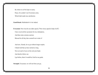 86
By whom we all be kept in surety.
Peace, for yonder I see Everyman come,
Which hath made true satisfaction.
Good-Deeds: Methinketh it is he indeed.
Everyman: Now Jesu be our alder speed. ["Now Jesus speed in help of all"]
I have received the sacrament for my redemption,
And then mine extreme unction:
Blessed be all they that counsell me to take it!
And now, friends, let us go without longer respite;
I thank God that ye have tarried so long.
Now set each of you on this rod your hand,
And shortly follow me:
I go before, there I would be; God be our guide.
Strength: Everyman, we will not from you go,
 