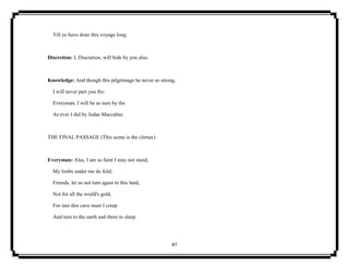 87
Till ye have done this voyage long.
Discretion: I, Discretion, will bide by you also.
Knowledge: And though this pilgrimage be never so strong,
I will never part you fro:
Everyman, I will be as sure by the
As ever I did by Judas Maccabee.
THE FINAL PASSAGE (This scene is the climax)
Everyman: Alas, I am so faint I may not stand,
My limbs under me do fold;
Friends, let us not turn again to this land,
Not for all the world's gold,
For into this cave must I creep
And turn to the earth and there to sleep.
 