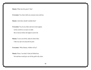 88
Beauty: What into this grave? Alas!
Everyman: Yea, there shall you consume more and less.
Beauty: And what, should I smother here?
Everyman: Yea, by my faith, and never more appear.
In this world live no more we shall,
But in heaven before the highest Lord of all.
Beauty: I cross out all this; adieu by Saint John;
I take my cap in my lap and am gone.
Everyman: What, Beauty, whither will ye?
Beauty: Peace, I am deaf; I look not behind me,
Not and thou would give me all the gold in thy chest.
 