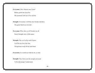 89
Everyman: Alas, whereto may I trust?
Beauty goeth fast away hie;
She promised with me to live and die.
Strength: Everyman, I will thee also forsake and deny;
Thy game liketh me not at all.
Everyman: Why, then ye will forsake me all.
Sweet Strength, tarry a little space.
Strength: Nay, sir, by thy rood of grace
I will hie me from thee fast,
Though thou weep till thy heart brast.
Everyman: Ye would ever bide by me, ye said.
Strength: Yea, I have you far enough conveyed;
Ye be old enough, I understand,
 