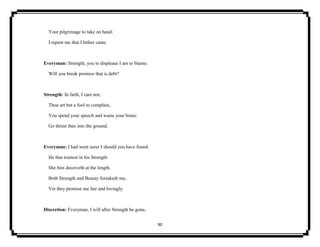 90
Your pilgrimage to take on hand;
I repent me that I hither came.
Everyman: Strength, you to displease I am to blame;
Will you break promise that is debt?
Strength: In faith, I care not;
Thou art but a fool to complain,
You spend your speech and waste your brain;
Go thrust thee into the ground.
Everyman: I had went surer I should you have found.
He that trustest in his Strength
She him deceiveth at the length.
Both Strength and Beauty forsaketh me,
Yet they promise me fair and lovingly.
Discretion: Everyman, I will after Strength be gone,
 