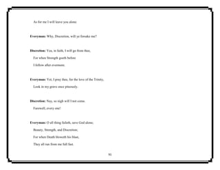 91
As for me I will leave you alone.
Everyman: Why, Discretion, will ye forsake me?
Discretion: Yea, in faith, I will go from thee,
For when Strength goeth before
I follow after evermore.
Everyman: Yet, I pray thee, for the love of the Trinity,
Look in my grave once piteously.
Discretion: Nay, so nigh will I not come.
Farewell, every one!
Everyman: O all thing faileth, save God alone;
Beauty, Strength, and Discretion;
For when Death bloweth his blast,
They all run from me full fast.
 