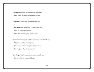 92
Five-wits: Everyman, my leave now of thee I take;
I will follow the other, for here I thee forsake.
Everyman: O Jesu, help, all hath forsaken me!
Good-Deeds: Nay, Everyman, I will bide with thee,
I will not forsake thee indeed;
Thou shalt find me a good friend at need.
Everyman: Gramercy, Good-Deeds; now may I true friends see;
They have forsaken me every one;
I loved them better than my Good-Deeds alone.
Knowledge, will ye forsake me also?
Knowledge: Yea, Everyman, when ye to death do go;
But not yet for no manner of danger.
 