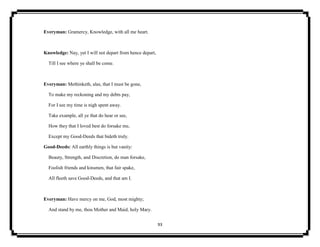 93
Everyman: Gramercy, Knowledge, with all me heart.
Knowledge: Nay, yet I will not depart from hence depart,
Till I see where ye shall be come.
Everyman: Methinketh, alas, that I must be gone,
To make my reckoning and my debts pay,
For I see my time is nigh spent away.
Take example, all ye that do hear or see,
How they that I loved best do forsake me,
Except my Good-Deeds that bideth truly.
Good-Deeds: All earthly things is but vanity:
Beauty, Strength, and Discretion, do man forsake,
Foolish friends and kinsmen, that fair spake,
All fleeth save Good-Deeds, and that am I.
Everyman: Have mercy on me, God, most mighty;
And stand by me, thou Mother and Maid, holy Mary.
 