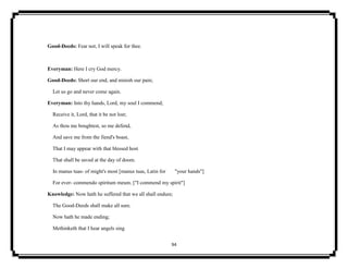 94
Good-Deeds: Fear not, I will speak for thee.
Everyman: Here I cry God mercy.
Good-Deeds: Short our end, and minish our pain;
Let us go and never come again.
Everyman: Into thy hands, Lord, my soul I commend;
Receive it, Lord, that it be not lost;
As thou me boughtest, so me defend,
And save me from the fiend's boast,
That I may appear with that blessed host
That shall be saved at the day of doom.
In manus tuas- of might's most [manus tuas, Latin for "your hands"]
For ever- commendo spiritum meum. ["I commend my spirit"]
Knowledge: Now hath he suffered that we all shall endure;
The Good-Deeds shall make all sure.
Now hath he made ending;
Methinketh that I hear angels sing
 