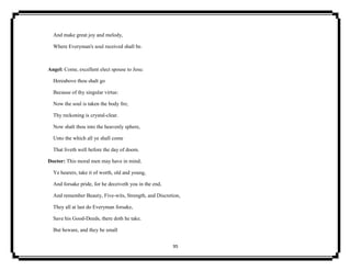 95
And make great joy and melody,
Where Everyman's soul received shall be.
Angel: Come, excellent elect spouse to Jesu:
Hereabove thou shalt go
Because of thy singular virtue:
Now the soul is taken the body fro;
Thy reckoning is crystal-clear.
Now shalt thou into the heavenly sphere,
Unto the which all ye shall come
That liveth well before the day of doom.
Doctor: This moral men may have in mind;
Ye hearers, take it of worth, old and young,
And forsake pride, for he deceiveth you in the end,
And remember Beauty, Five-wits, Strength, and Discretion,
They all at last do Everyman forsake,
Save his Good-Deeds, there doth he take.
But beware, and they be small
 