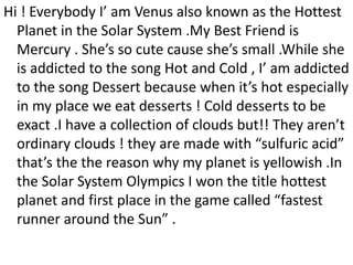 Hi ! Everybody I’ am Venus also known as the Hottest
Planet in the Solar System .My Best Friend is
Mercury . She’s so cute cause she’s small .While she
is addicted to the song Hot and Cold , I’ am addicted
to the song Dessert because when it’s hot especially
in my place we eat desserts ! Cold desserts to be
exact .I have a collection of clouds but!! They aren’t
ordinary clouds ! they are made with “sulfuric acid”
that’s the the reason why my planet is yellowish .In
the Solar System Olympics I won the title hottest
planet and first place in the game called “fastest
runner around the Sun” .
 