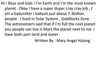 Hi ! Boyz and Gals ! I’m Earth and I’m the most known
planet . Okay I have a super duper cray cray job , I’
am a babysitter I babysit just about 7.3billion
people . I lived in Solar System , Goldilocks Zone .
The astronomers said that if I’m full the next planet
you people can live is Mars the planet next to me .I
have both part land and water .
Written By : Mary Angel Halang
 