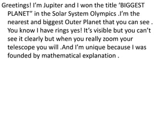 Greetings! I’m Jupiter and I won the title ‘BIGGEST
PLANET” in the Solar System Olympics .I’m the
nearest and biggest Outer Planet that you can see .
You know I have rings yes! It’s visible but you can’t
see it clearly but when you really zoom your
telescope you will .And I’m unique because I was
founded by mathematical explanation .
 