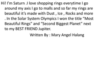 Hi! I’m Saturn .I love shopping rings everytime I go
around my axis I go to malls and so far my rings are
beautiful it’s made with Dust , Ice , Rocks and more
. In the Solar System Olympics I won the title “Most
Beautiful Rings” and “Second Biggest Planet” next
to my BEST FRIEND Jupiter.
Written By : Mary Angel Halang
 