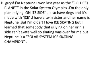 Hi guys! I’m Neptune I won last year as the “COLDEST
PLANET” in the Solar System Olympics .I’m the only
planet lying ‘ON ITS SIDE’ .I also have rings and it’s
made with ‘ICE’ .I have a twin sister and her name is
Neptune .But I’m older! I love ICE SKATING but I
learned that somebody that is lying on her or his
side can’t skate well so skating was over for me but
Neptune is a “SOLAR SYSTEM ICE SKATING
CHAMPION” .
 
