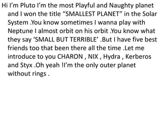 Hi I’m Pluto I’m the most Playful and Naughty planet
and I won the title “SMALLEST PLANET” in the Solar
System .You know sometimes I wanna play with
Neptune I almost orbit on his orbit .You know what
they say ‘SMALL BUT TERRIBLE’ .But I have five best
friends too that been there all the time .Let me
introduce to you CHARON , NIX , Hydra , Kerberos
and Styx .Oh yeah !I’m the only outer planet
without rings .
 