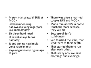 • Meron mag asawa si SUN at
MOON
• Sabi ni moon wag
hahawakan yung mga stars
kasi mamamatay
• Eh si sun hard head
• Hinawakan nya tapos
namatay
• Tapos dun na nagsimula
yung habulan nila
• Kaya nagkakaroon ng umaga
at gabi
• There was once a married
couple SUN and MOON.
• Moon reminded Sun not to
touch the stars because
they will die.
• Because of Sun’s
stubboness.
• Sun touched the stars, that
lead them to their death.
• That started them to run
after each other.
• That is why now we have
mornings and evenings.
 