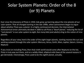 Ever since the discovery of Pluto in 1930, kids grew up learning about the nine planets of our
solar system. That all changed starting in the late 1990s, when astronomers began to argue
about whether Pluto was a planet. In a highly controversial decision, the International
Astronomical Union ultimately decided in 2006 to call Pluto a “dwarf planet,” reducing the list of
“real planets” in our solar system to eight. But many kids (and adults) cling to the notion of nine
planets.
Regardless of your view, here’s the order of the eight larger planets, starting nearest the sun and
working outward through the solar system: Mercury, Venus, Earth, Mars, Jupiter, Saturn, Uranus,
Neptune
If you insist on including Pluto, then that ninth world would come after Neptune on the list;
Pluto is truly way out there, and on a wildly tilted, elliptical orbit (two of the several reasons it
got demoted). Interestingly, Pluto used to be the eighth planet, actually.
Solar System Planets: Order of the 8
(or 9) Planets
 