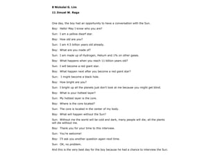 8 Nickolai G. Lim
11 Jimuel W. Raga
One day, the boy had an opportunity to have a conversation with the Sun.
Boy: Hello! May I know who you are?
Sun: I am a yellow dwarf star.
Boy: How old are you?
Sun: I am 4.5 billion years old already.
Boy: What are you made of?
Sun: I am made up of Hydrogen, Helium and 1% on other gases.
Boy: What happens when you reach 11 billion years old?
Sun: I will become a red giant star.
Boy: What happen next after you become a red giant star?
Sun: I might become a black hole.
Boy: How bright are you?
Sun: I bright up all the planets just don’t look at me because you might get blind.
Boy: What is your hottest layer?
Sun: My hottest layer is the core.
Boy: Where is the core located?
Sun: The core is located in the center of my body.
Boy: What will happen without the Sun?
Sun: Without me the world will be cold and dark, many people will die; all the plants
will die without me.
Boy: Thank you for your time to this interview.
Sun: You’re welcome!
Boy: I’ll ask you another question again next time.
Sun: OK, no problem.
And this is the very best day for the boy because he had a chance to interview the Sun.
 