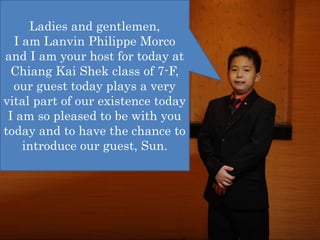Ladies and gentlemen,
I am Lanvin Philippe Morco
and I am your host for today at
Chiang Kai Shek class of 7-F,
our guest today plays a very
vital part of our existence today
I am so pleased to be with you
today and to have the chance to
introduce our guest, Sun.
 