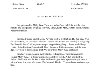 15 Jovan Siaco Grade 7 September 17,2015
22 John Russel Yap Mrs.Villiaron
The Sun And The Nine Planet
In a galaxy called Milky Way, There was a dwarf star called Su, and the nine
planets. The nine planets are called Mercury, Venus, Earth, Mars, Jupiter, Saturn, Uranus,
Neptune and Pluto.
Proxima Centauri visited Milky Way and went to see the Sun. The Sun said, Who
are you and why are you here?? Proxima Centauri said,I come here to conquer this galaxy.
The Sun said, I won’t allow you to conquer my precious galaxy… I want to challenge
you to a fight. Proxima Centauri said, Fine!! Winner will take the galaxy and the loser
dies. They went 3 Astronomical Unit(AU) away from Milky Way and fought
Finally, The sun won and evolved into a red giant star. Then Sirius came to
conquer Milky Way. The Sun was almost deafeted but luckily Pollux help the Sun.
Pollux killed Sirius and the Sun is alive. Pollux said, you have a great heart,you have a
spirit of a warrior, heart of a leader. The Sun said, Thanks…Your welcome to visit us any
time.
 