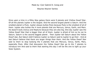 Made by: Czer Gabriel D. Carag and
Waynes Wayner Santos
Once upon a time in a Milky Way galaxy there were 9 planets and 1Yellow Dwarf Star.
Of all the planets Jupiter is the largest. And the second largest planet is Saturn. And the
smallest planet is Pluto. Jupiter always bullies Pluto because Pluto is the smallest of all of
them. Jupiter also bullies the 4 more planets that are Mercury, Venus, Earth, and Mars.
He doesn’t bully Uranus and Neptune because they are also big. One day Jupiter saw the
Yellow Dwarf Star that is bigger than all of them. Jupiter is afraid of him so he ran to
Saturn, Saturn is the second biggest planet . Then Jupiter tell Saturn about the Yellow
Dwarf star, But Saturn didn’t believe Jupiter so Saturn said to Jupiter to go their . And at
last Saturn believe that there are larger things than them. And the Yellow Dwarf Star
said to them to stop bullying the 5 planets that are Mercury, Venus, Earth, Mars,
especially Pluto. After that discussion the Yellow Dwarf Star go to the 7 planets to
introduce him And said to them that starting this day I will be the one to light up your
Solar System.
 