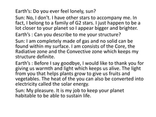Earth’s: Do you ever feel lonely, sun?
Sun: No, I don't. I have other stars to accompany me. In
fact, I belong to a family of G2 stars. I just happen to be a
lot closer to your planet so I appear bigger and brighter.
Earth’s : Can you describe to me your structure?
Sun: I am completely made of gas and no solid can be
found within my surface. I am consists of the Core, the
Radiative zone and the Convective zone which keeps my
structure definite.
Earth’s : Before I say goodbye, I would like to thank you for
giving us warmth and light which keeps us alive. The light
from you that helps plants grow to give us fruits and
vegetables. The heat of the you can also be converted into
electricity called the solar energy.
Sun: My pleasure. It is my job to keep your planet
habitable to be able to sustain life.
 