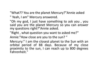 "What?? You are the planet Mercury?"Annie asked
" Yeah, I am" Mercury answered.
"Oh my god, I just have something to ask you , you
said you are the planet Mercury so you can answer
my questions right?"Annie asked.
"Right , what question you want to asked me?"
Annie:"How close are you to the sun? “
Mercury:" I am the closest planet to the Sun with an
orbital period of 88 days. Because of my close
proximity to the sun, I can reach up to 800 degrees
Fahrenheit."
 