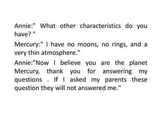 Annie:" What other characteristics do you
have? "
Mercury:" I have no moons, no rings, and a
very thin atmosphere."
Annie:"Now I believe you are the planet
Mercury, thank you for answering my
questions . If I asked my parents these
question they will not answered me."
 