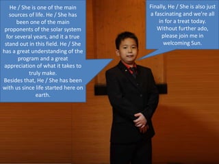 Finally, He / She is also just
a fascinating and we're all
in for a treat today.
Without further ado,
please join me in
welcoming Sun.
He / She is one of the main
sources of life. He / She has
been one of the main
proponents of the solar system
for several years, and it a true
stand out in this field. He / She
has a great understanding of the
program and a great
appreciation of what it takes to
truly make.
Besides that, He / She has been
with us since life started here on
earth.
 