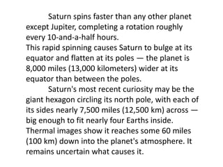 Saturn spins faster than any other planet
except Jupiter, completing a rotation roughly
every 10-and-a-half hours.
This rapid spinning causes Saturn to bulge at its
equator and flatten at its poles — the planet is
8,000 miles (13,000 kilometers) wider at its
equator than between the poles.
Saturn's most recent curiosity may be the
giant hexagon circling its north pole, with each of
its sides nearly 7,500 miles (12,500 km) across —
big enough to fit nearly four Earths inside.
Thermal images show it reaches some 60 miles
(100 km) down into the planet's atmosphere. It
remains uncertain what causes it.
 