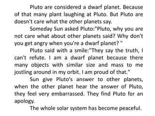 Pluto are considered a dwarf planet. Because
of that many plant laughing at Pluto. But Pluto are
doesn't care what the other planets say.
Someday Sun asked Pluto:"Pluto, why you are
not care what about other planets said? Why don't
you get angry when you're a dwarf planet? "
Pluto said with a smile:"They say the truth, I
can't refute. I am a dwarf planet because there
many objects with similar size and mass to me
jostling around in my orbit. I am proud of that."
Sun give Pluto's answer to other planets,
when the other planet hear the answer of Pluto,
they feel very embarrassed. They find Pluto for an
apology.
The whole solar system has become peaceful.
 