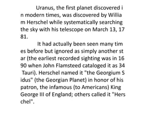 Uranus, the first planet discovered i
n modern times, was discovered by Willia
m Herschel while systematically searching
the sky with his telescope on March 13, 17
81.
It had actually been seen many tim
es before but ignored as simply another st
ar (the earliest recorded sighting was in 16
90 when John Flamsteed cataloged it as 34
Tauri). Herschel named it "the Georgium S
idus" (the Georgian Planet) in honor of his
patron, the infamous (to Americans) King
George III of England; others called it "Hers
chel".
 