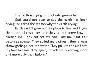The Earth is crying. But nobody ignores her.
God could not bear to see the earth has been
crying, he asked the reason why the earth crying.
Earth said:"I gave human place to live and I gave
them natural resources, but they do not know how to
cherish me. They cut off my hair , my luxuriant hair
becomes sparse, They soiled my clothes , they always
throw garbage into the water, They pollute the air harm
my face became dirty again, I think I'm becoming more
and more ugly than before."
 