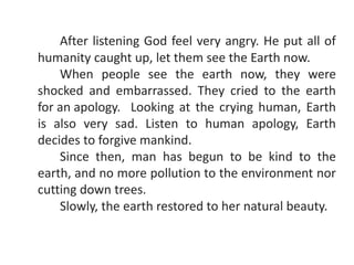 After listening God feel very angry. He put all of
humanity caught up, let them see the Earth now.
When people see the earth now, they were
shocked and embarrassed. They cried to the earth
for an apology. Looking at the crying human, Earth
is also very sad. Listen to human apology, Earth
decides to forgive mankind.
Since then, man has begun to be kind to the
earth, and no more pollution to the environment nor
cutting down trees.
Slowly, the earth restored to her natural beauty.
 