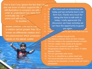 Good morning Sun,
firstly I would like to
thank you for being
here giving me this
opportunity, to know
you better.
The privileged is mine, as will
be a good opportunity to
impart some of me to you.
As we all know your
also a star right?
Yes I am a very active star. No matter when or
where you look, there I am always doing
something interesting. One of my most
dramatic properties of my activity is the
existence of a solar cycle, which is best seen in
the pattern of sunspot.
Yes tell us more
about the sunspot.
When the Sun is viewed through a solar telescope
dark spots can be observed on the surface. These
spots appear dark to the eye because they are
cooler than the surrounding gas although they are
still quite hot! The photosphere has a temperature
of about 5500 degrees Celsius and a typical sunspot
has a temperature about 3900 degrees Celsius.
A sunspot's lifetime can be as short as an hour or
two or as long as several months. The number of
sunspots that can be seen on the surface of the Sun
increases and decreases in a regular pattern, known
as the solar cycle, with a maximum number of
sunspots occurring every 11 years. Fascinating! One of the most
obvious signs that you are not
just sitting there is the rotation.
Tell us more?
I do rotate on my axis about once every 26
days. Because I am made of gas the rotation
is quite different from that of, say, a basketball
spinning on your finger. Different parts of the
Sun rotate at different speeds with the fastest
rotation rate occurring at the Sun's equator.
The higher the latitude (north or south) the
slower rotation. The Sun's Polar Regions have
a rotation period greater than 30 days. This is
known as differential rotation and is similar to
the phenomenon which produces the distinct
bands on the planet Jupiter.
It has often been said that
the Sun is a fairly
mediocre star in a fairly
boring neighborhood of
the Galaxy.
This is true if you ignore the fact that I am the only
star we know of which supports life. However, it is
still illustrative to compare me with other stars in
order to understand how stars form, evolve and
eventually die. I am about half way through my
prime and will not change significantly as a star
for another 5 billion years.
Over the course of human
history the Sun has been
feared and worshipped.
Rightfully so. What our
ancestors knew on a
fundamental level was
that the Sun provides a
vital ingredient for most
of the life on Earth, how
can you react to that?
Well:
1. The Sun accounts for 99.86% of the mass in the
solar system.
2. Over one million Earth’s could fit inside the Sun.
3. One day the Sun will consume the Earth.
4. The energy created by the Sun’s core is nuclear
fusion.
5. The Sun is almost a perfect sphere.
6. The Sun is travelling at 220 km per second.
7. The Sun will eventually be about the size of Earth.
8. It takes eight minutes for light reach Earth from the
Sun.
9. The Sun is halfway through its life.
10. The distance between Earth and Sun changes.
11. The Sun rotates in the opposite direction to Earth.
12. The Sun rotates more quickly at its equator.
13. The Sun has a powerful magnetic field.
14. Temperatures inside the Sun can reach 15 million
degrees Celsius.
15. The Sun generates solar winds.
16. The Sun is classified as a yellow dwarf star.
17. The Aurora Borealis and Aurora Australis are
caused by the interaction of solar winds with Earth’s
atmosphere.
We have such an interesting talk
today and we certainly learn a lot
form Sun, Thanks very much for
taking the time to talk with us
today. I really appreciate the
discussion; we hope someday we
can have the opportunity to guest
you again.
 