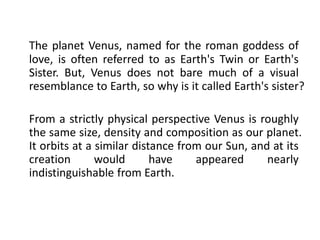 The planet Venus, named for the roman goddess of
love, is often referred to as Earth's Twin or Earth's
Sister. But, Venus does not bare much of a visual
resemblance to Earth, so why is it called Earth's sister?
From a strictly physical perspective Venus is roughly
the same size, density and composition as our planet.
It orbits at a similar distance from our Sun, and at its
creation would have appeared nearly
indistinguishable from Earth.
 