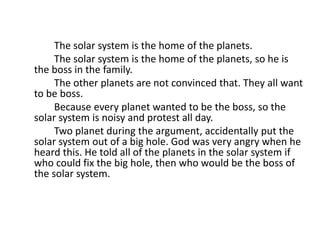 The solar system is the home of the planets.
The solar system is the home of the planets, so he is
the boss in the family.
The other planets are not convinced that. They all want
to be boss.
Because every planet wanted to be the boss, so the
solar system is noisy and protest all day.
Two planet during the argument, accidentally put the
solar system out of a big hole. God was very angry when he
heard this. He told all of the planets in the solar system if
who could fix the big hole, then who would be the boss of
the solar system.
 