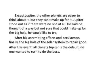 Except Jupiter, the other planets are eager to
think about it, but they can't make up for it. Jupiter
stood out as if there were no one at all. He said he
thought of a way but not sure that could make up for
the big hole, he would like to try.
After his unremitting efforts and persistence,
finally, the big hole of the solar system to repair good.
After this event, all planets Jupiter is the default, no
one wanted to rush to do the boss.
 